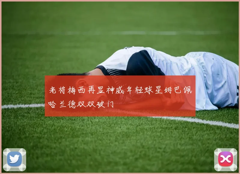 老将梅西再显神威年轻球星姆巴佩哈兰德双双破门
