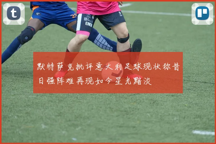 默特萨克批评意大利足球现状称昔日强阵难再现如今星光黯淡