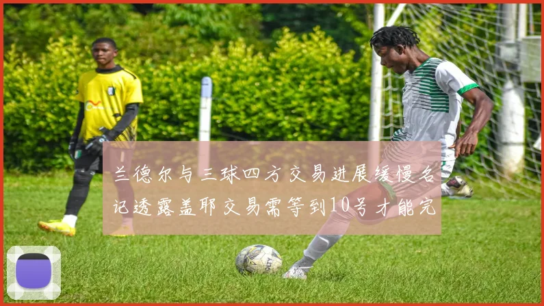 兰德尔与三球四方交易进展缓慢名记透露盖耶交易需等到10号才能完成