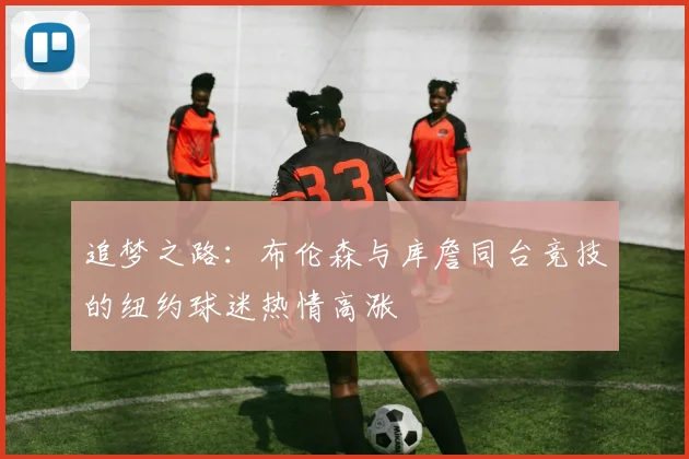 追梦之路：布伦森与库詹同台竞技的纽约球迷热情高涨