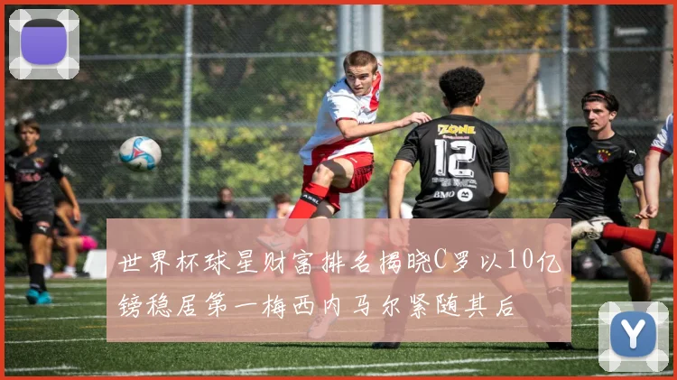 世界杯球星财富排名揭晓C罗以10亿镑稳居第一梅西内马尔紧随其后
