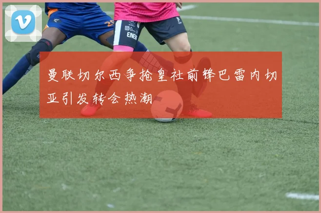 曼联切尔西争抢皇社前锋巴雷内切亚引发转会热潮