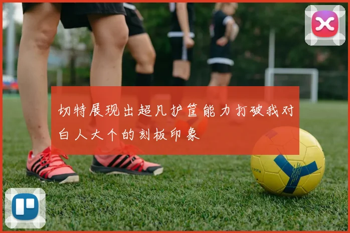 切特展现出超凡护筐能力打破我对白人大个的刻板印象