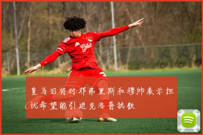 皇马旧将对邓弗里斯和穆帅表示担忧希望能引进克洛普执教