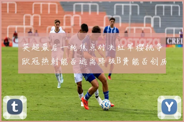 英超最后一轮焦点对决红军樱桃争欧冠热刺能否逃离降级B费能否创历史新高