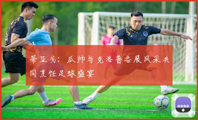蒂亚戈：瓜帅与克洛普各展风采共同烹饪足球盛宴