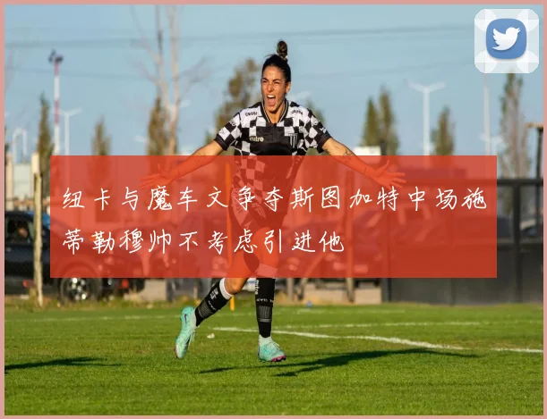 纽卡与魔车文争夺斯图加特中场施蒂勒穆帅不考虑引进他