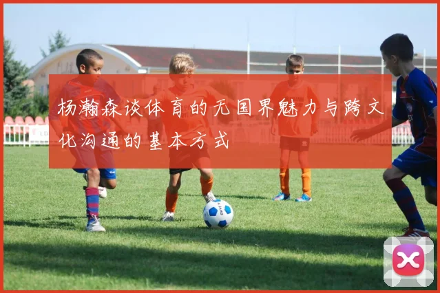 杨瀚森谈体育的无国界魅力与跨文化沟通的基本方式