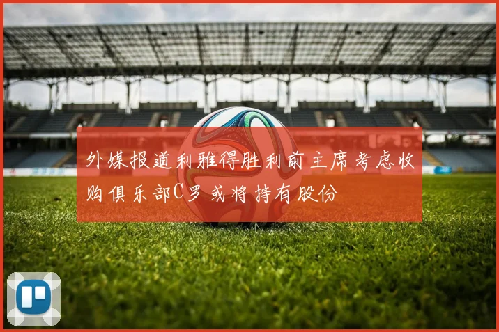 外媒报道利雅得胜利前主席考虑收购俱乐部C罗或将持有股份