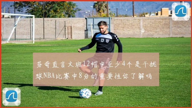 芬奇直言文班12帽中至少4个是干扰球NBA比赛中8分的重要性你了解吗