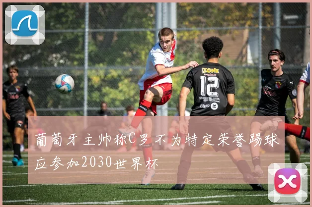 葡萄牙主帅称C罗不为特定荣誉踢球应参加2030世界杯