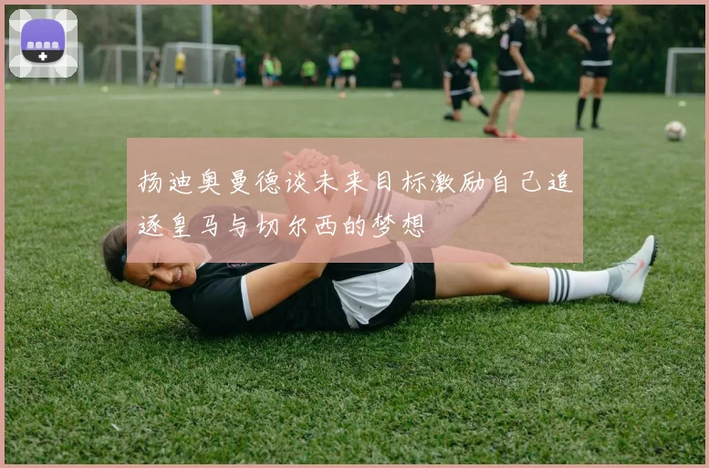 扬迪奥曼德谈未来目标激励自己追逐皇马与切尔西的梦想