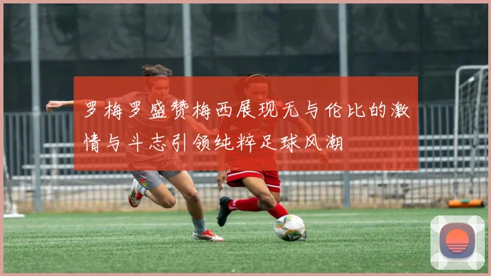 罗梅罗盛赞梅西展现无与伦比的激情与斗志引领纯粹足球风潮