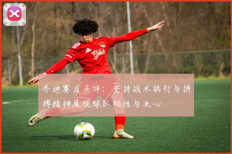 乔迪赛后点评：坚持战术执行与拼搏精神展现球队韧性与决心