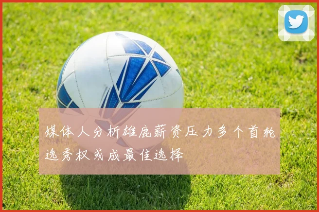 媒体人分析雄鹿薪资压力多个首轮选秀权或成最佳选择