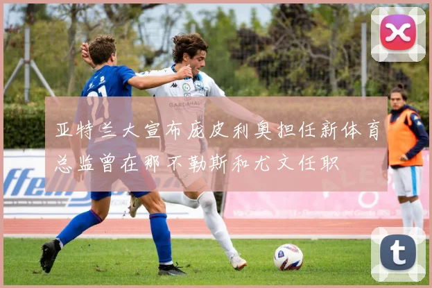 亚特兰大宣布庞皮利奥担任新体育总监曾在那不勒斯和尤文任职