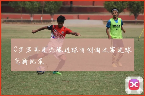 C罗若再度无缘进球将创淘汰赛进球荒新纪录
