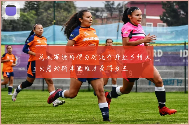 总决赛场均得分对比乔丹杜兰特大头詹姆斯库里谁才是得分王