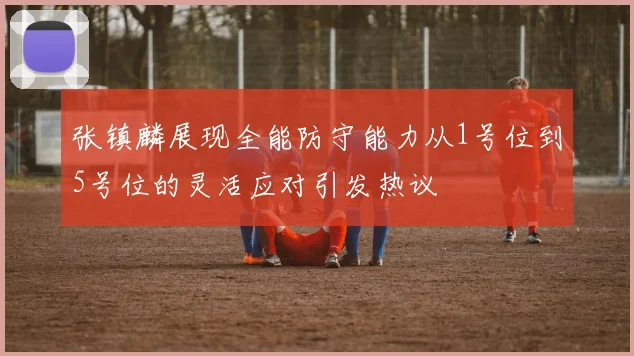 张镇麟展现全能防守能力从1号位到5号位的灵活应对引发热议