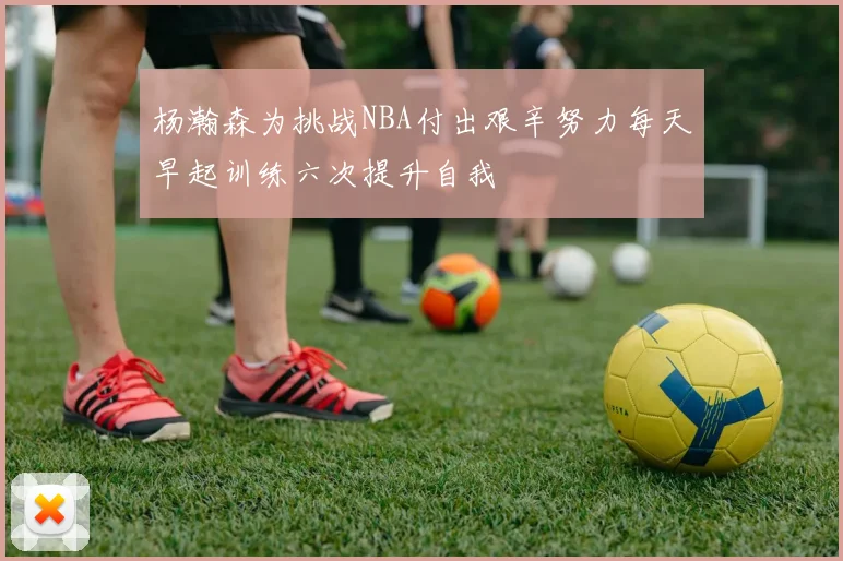 杨瀚森为挑战NBA付出艰辛努力每天早起训练六次提升自我
