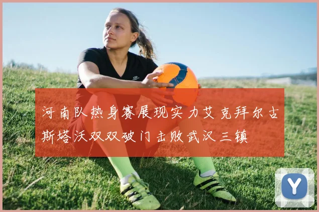 河南队热身赛展现实力艾克拜尔古斯塔沃双双破门击败武汉三镇