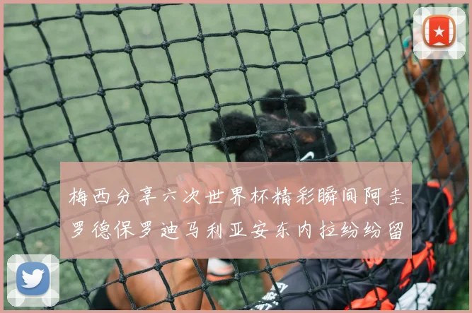 梅西分享六次世界杯精彩瞬间阿圭罗德保罗迪马利亚安东内拉纷纷留言互动