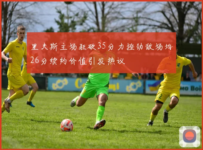 里夫斯主场狂砍35分力挫劲敌场均26分续约价值引发热议