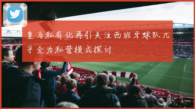 皇马私有化再引关注西班牙球队几乎全为私营模式探讨